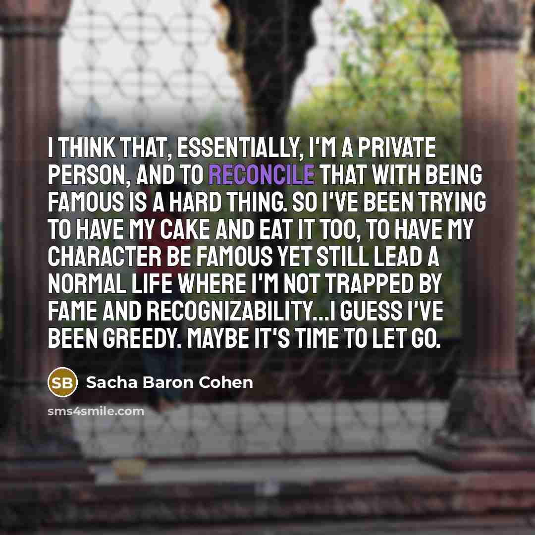 “I think that, essentially, I'm a private person, and to reconcile that with being famous is a hard thing. So I've been trying to have my cake and eat it too, to have my character be famous yet still lead a normal life where I'm not trapped by fame and recognizability...I guess I've been greedy…” quote by Sacha Baron Cohen