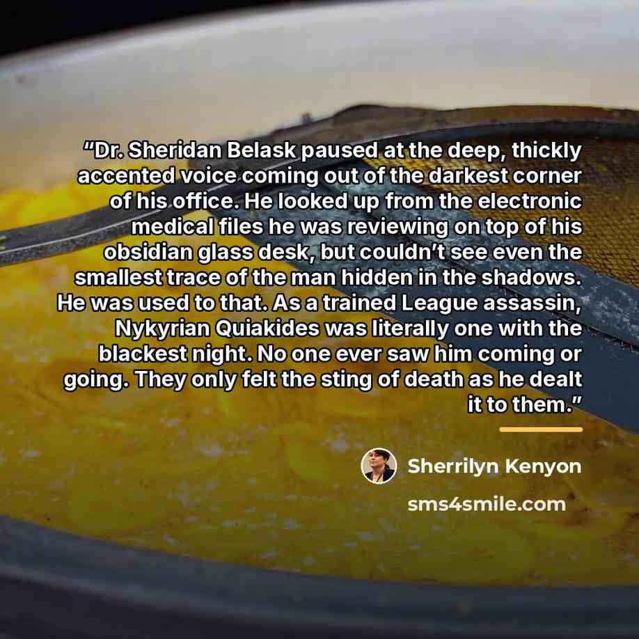 “Dr. Sheridan Belask paused at the deep, thickly accented voice coming out of the darkest corner of his office. He looked up from the electronic medical files he was reviewing on top of his obsidian glass desk, but couldn’t see even the smallest trace of the man hidden in the shadows. He was used…” quote by Sherrilyn Kenyon