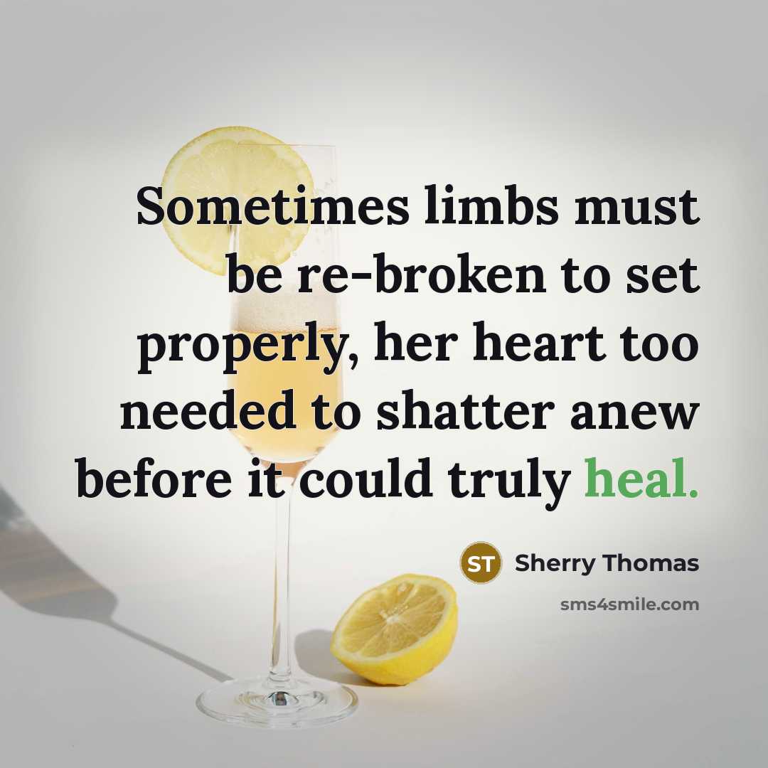 “Sometimes limbs must be re-broken to set properly, her heart too needed to shatter anew before it could truly heal.” quote by Sherry Thomas