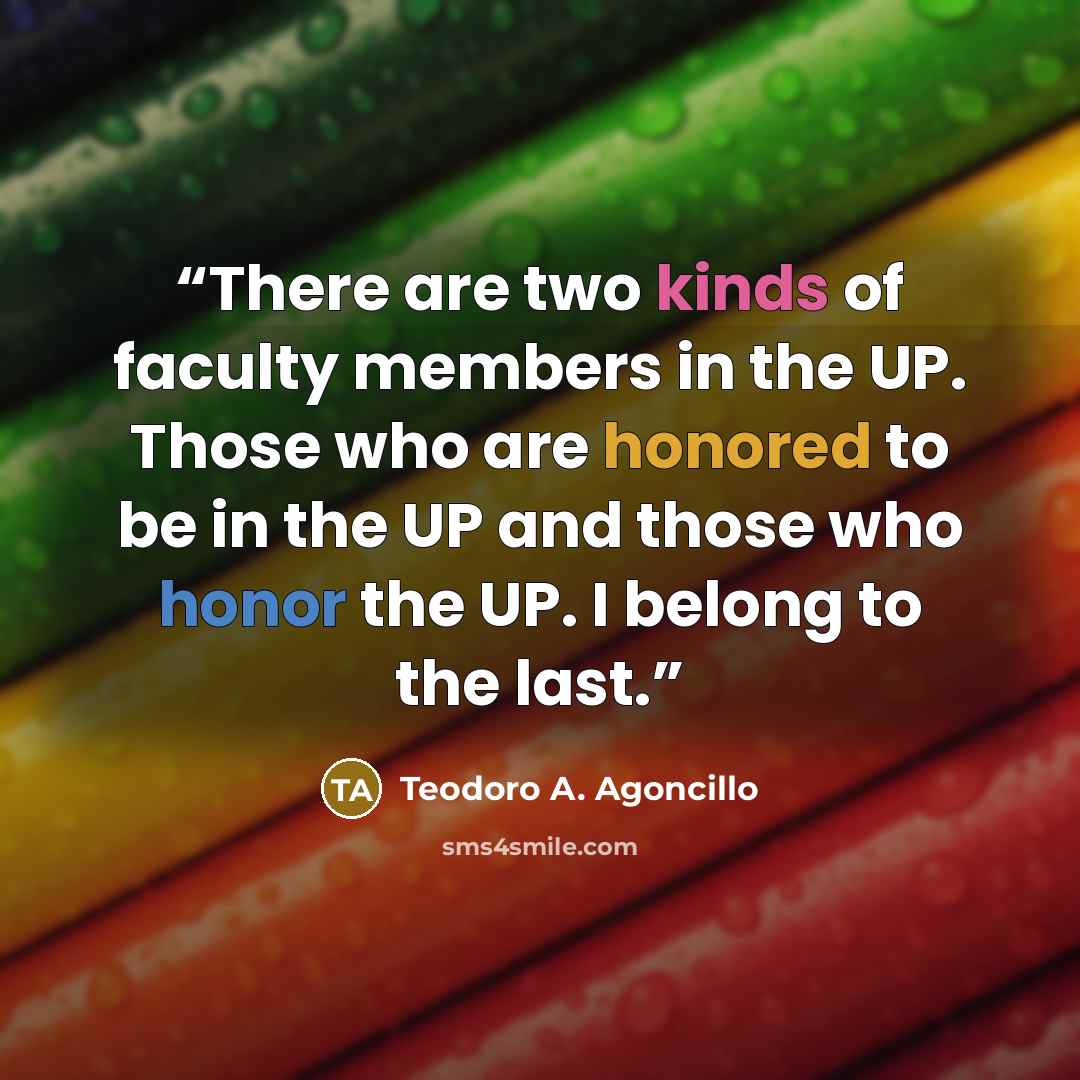 “There are two kinds of faculty members in the UP. Those who are honored to be in the UP and those who honor the UP. I belong to the last.” quote by Teodoro A. Agoncillo