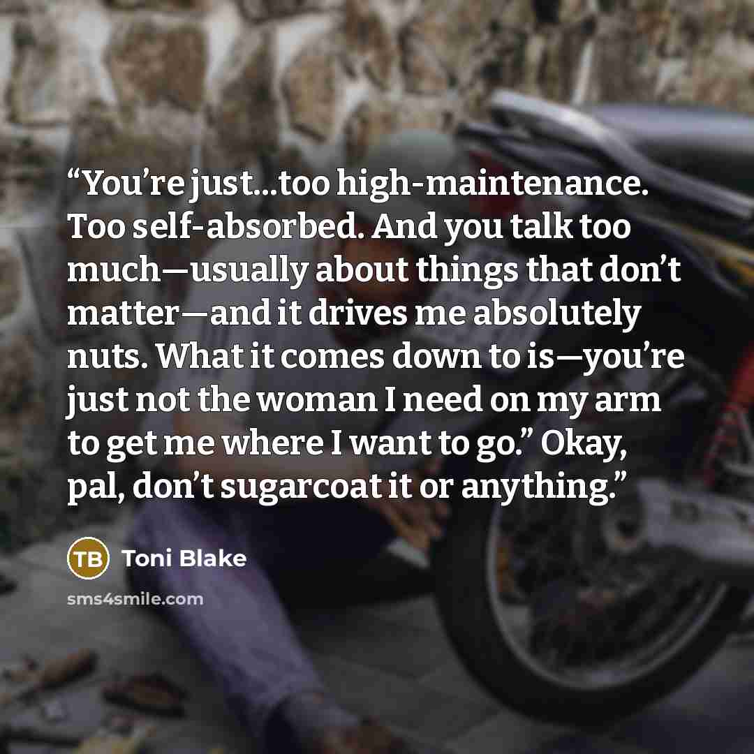 “You’re just…too high-maintenance. Too self-absorbed. And you talk too much—usually about things that don’t matter—and it drives me absolutely nuts. What it comes down to is—you’re just not the woman I need on my arm to get me where I want to go.” Okay, pal, don’t sugarcoat it or anything.” quote by Toni Blake