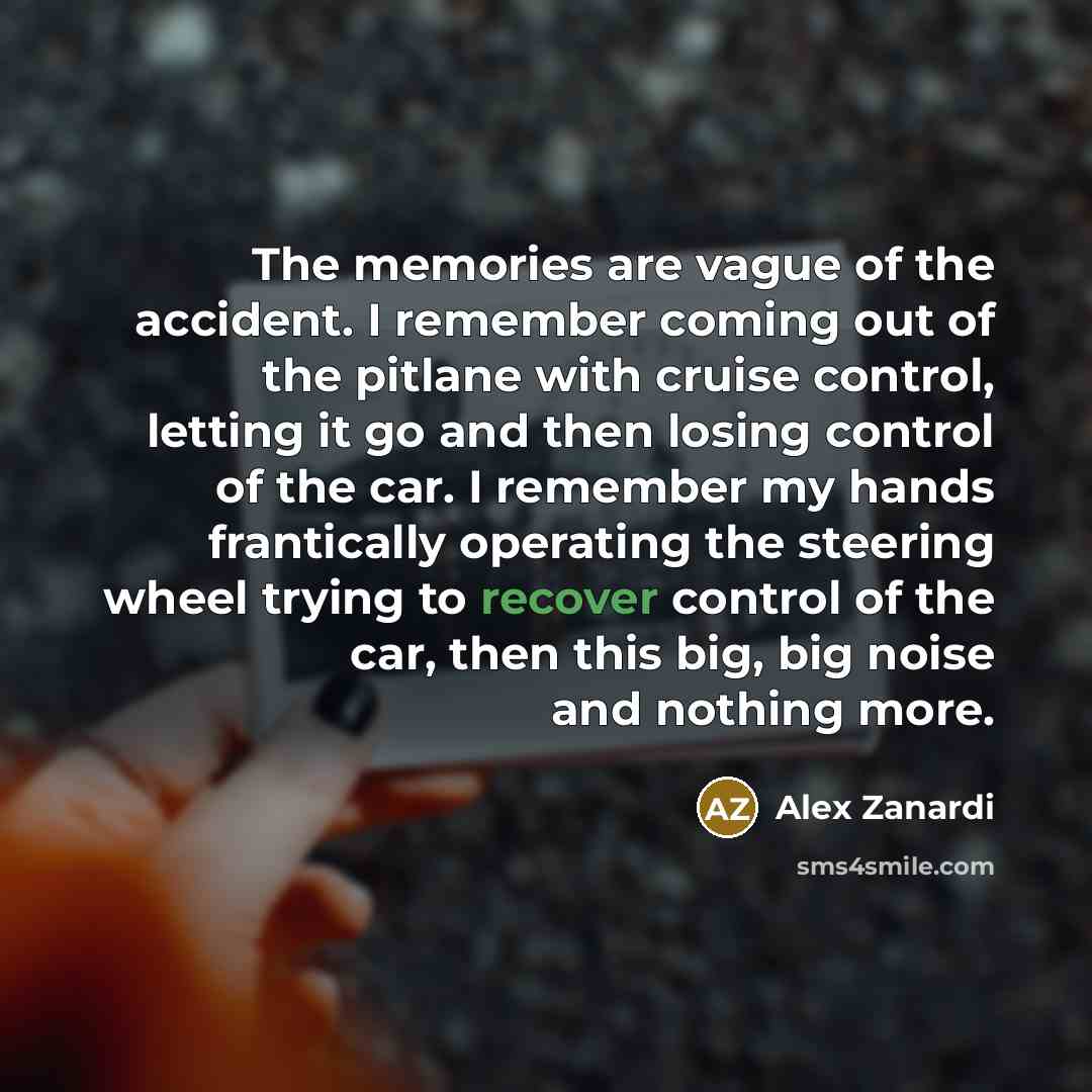 “The memories are vague of the accident. I remember coming out of the pitlane with cruise control, letting it go and then losing control of the car. I remember my hands frantically operating the steering wheel trying to recover control of the car, then this big, big noise and nothing more.” quote by Alex Zanardi