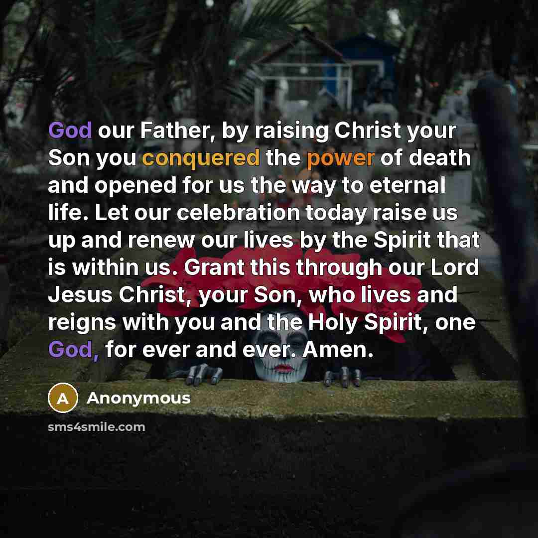 “God our Father, by raising Christ your Son you conquered the power of death and opened for us the way to eternal life. Let our celebration today raise us up and renew our lives by the Spirit that is within us. Grant this through our Lord Jesus Christ, your Son, who lives and reigns with you and…” quote by Anonymous