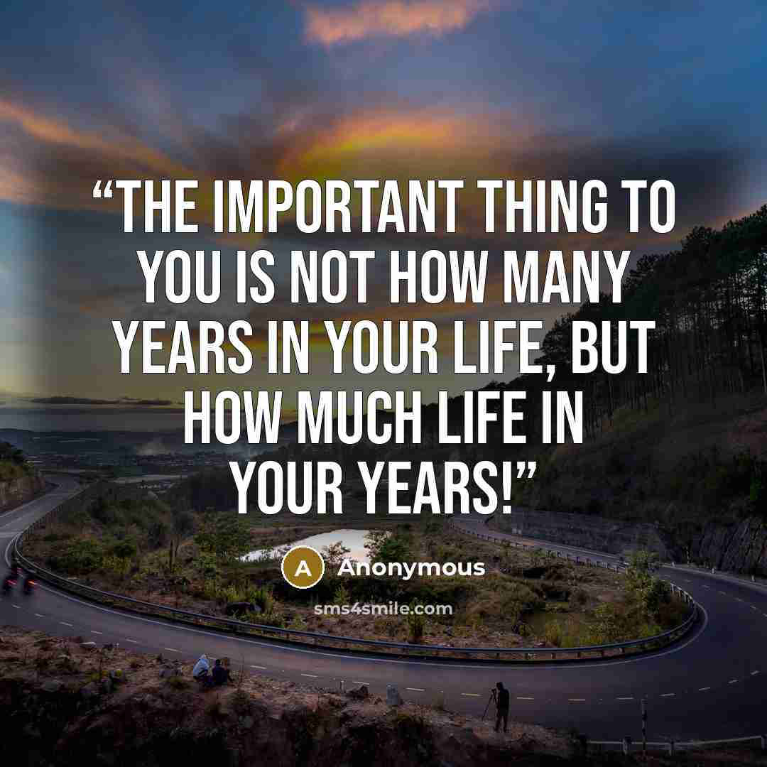 “The important thing to you is not how many years in your life, but how much life in your years!” quote by Anonymous
