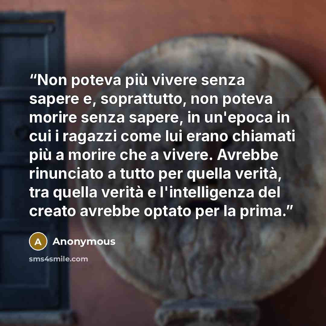 “Non poteva più vivere senza sapere e, soprattutto, non poteva morire senza sapere, in un'epoca in cui i ragazzi come lui erano chiamati più a morire che a vivere. Avrebbe rinunciato a tutto per quella verità, tra quella verità e l'intelligenza del creato avrebbe optato per la prima.” quote by Anonymous