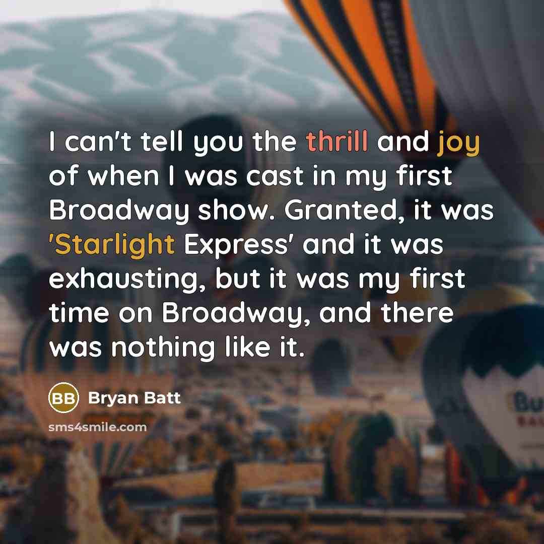 “I can't tell you the thrill and joy of when I was cast in my first Broadway show. Granted, it was 'Starlight Express' and it was exhausting, but it was my first time on Broadway, and there was nothing like it.” quote by Bryan Batt