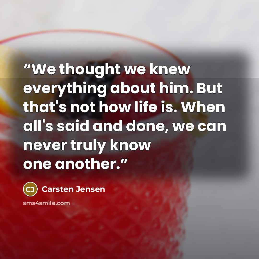 “We thought we knew everything about him. But that's not how life is. When all's said and done, we can never truly know one another.” quote by Carsten Jensen