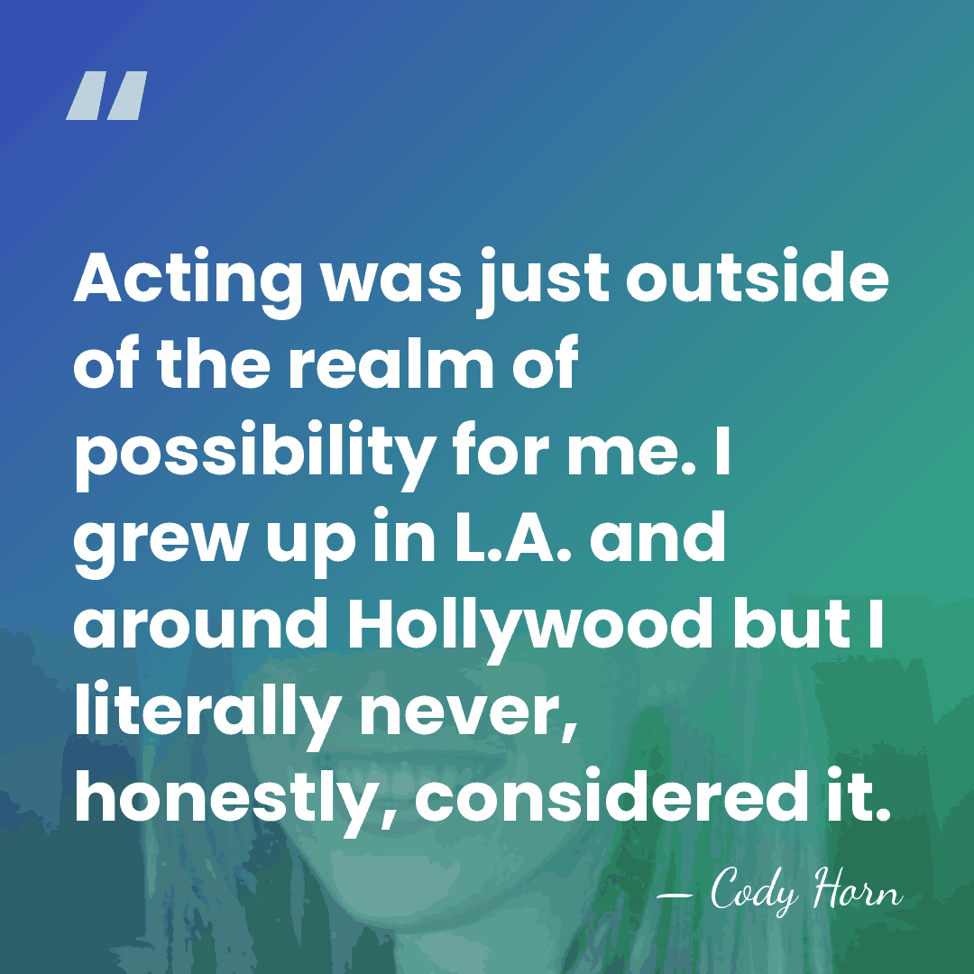 Acting was just outside of the realm of possibility for me. I&hellip; - Cody Horn