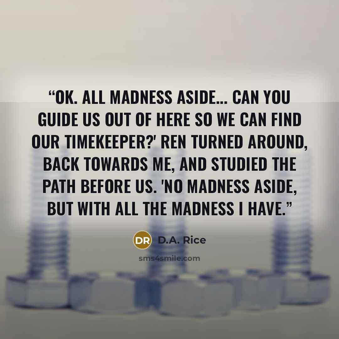 “Ok. All madness aside... can you guide us out of here so we can find our timekeeper?' Ren turned around, back towards me, and studied the path before us. 'No madness aside, but with all the madness I have.” quote by D.A. Rice