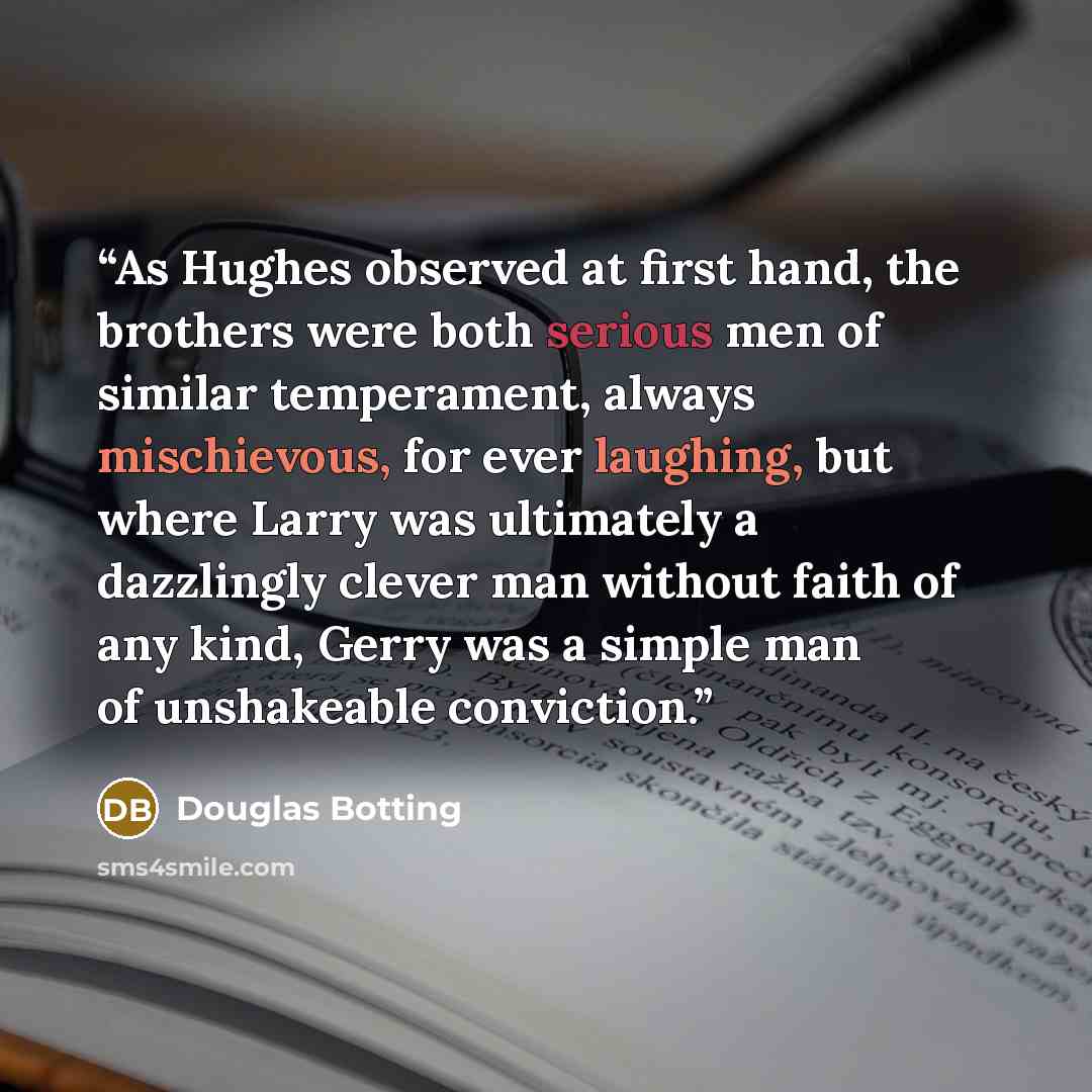 “As Hughes observed at first hand, the brothers were both serious men of similar temperament, always mischievous, for ever laughing, but where Larry was ultimately a dazzlingly clever man without faith of any kind, Gerry was a simple man of unshakeable conviction.” quote by Douglas Botting