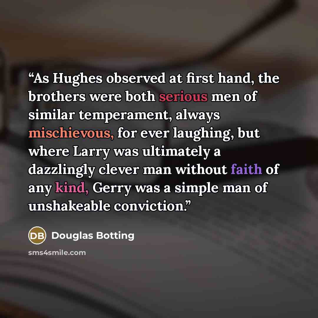 “As Hughes observed at first hand, the brothers were both serious men of similar temperament, always mischievous, for ever laughing, but where Larry was ultimately a dazzlingly clever man without faith of any kind, Gerry was a simple man of unshakeable conviction.” quote by Douglas Botting