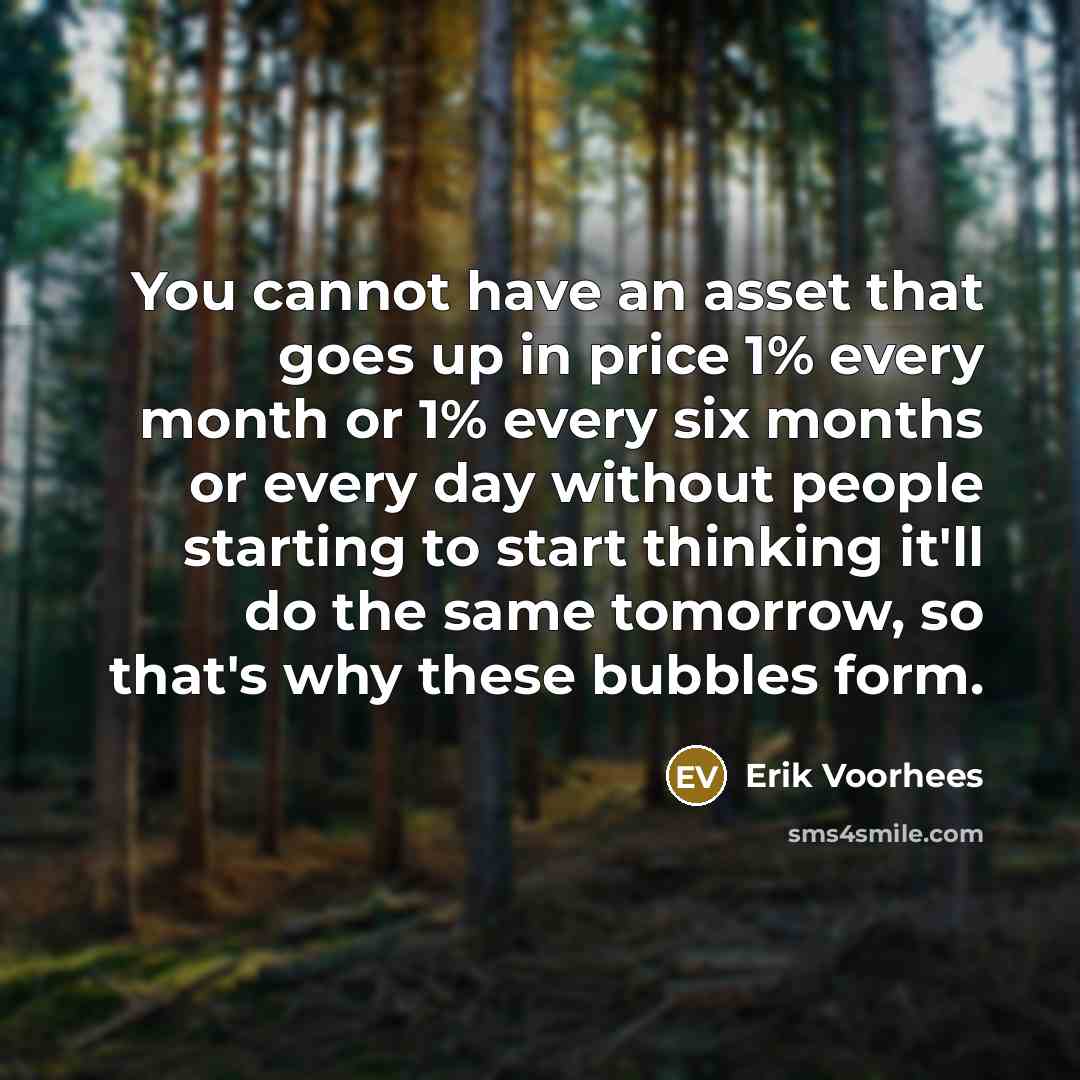 “You cannot have an asset that goes up in price 1% every month or 1% every six months or every day without people starting to start thinking it'll do the same tomorrow, so that's why these bubbles form.” quote by Erik Voorhees