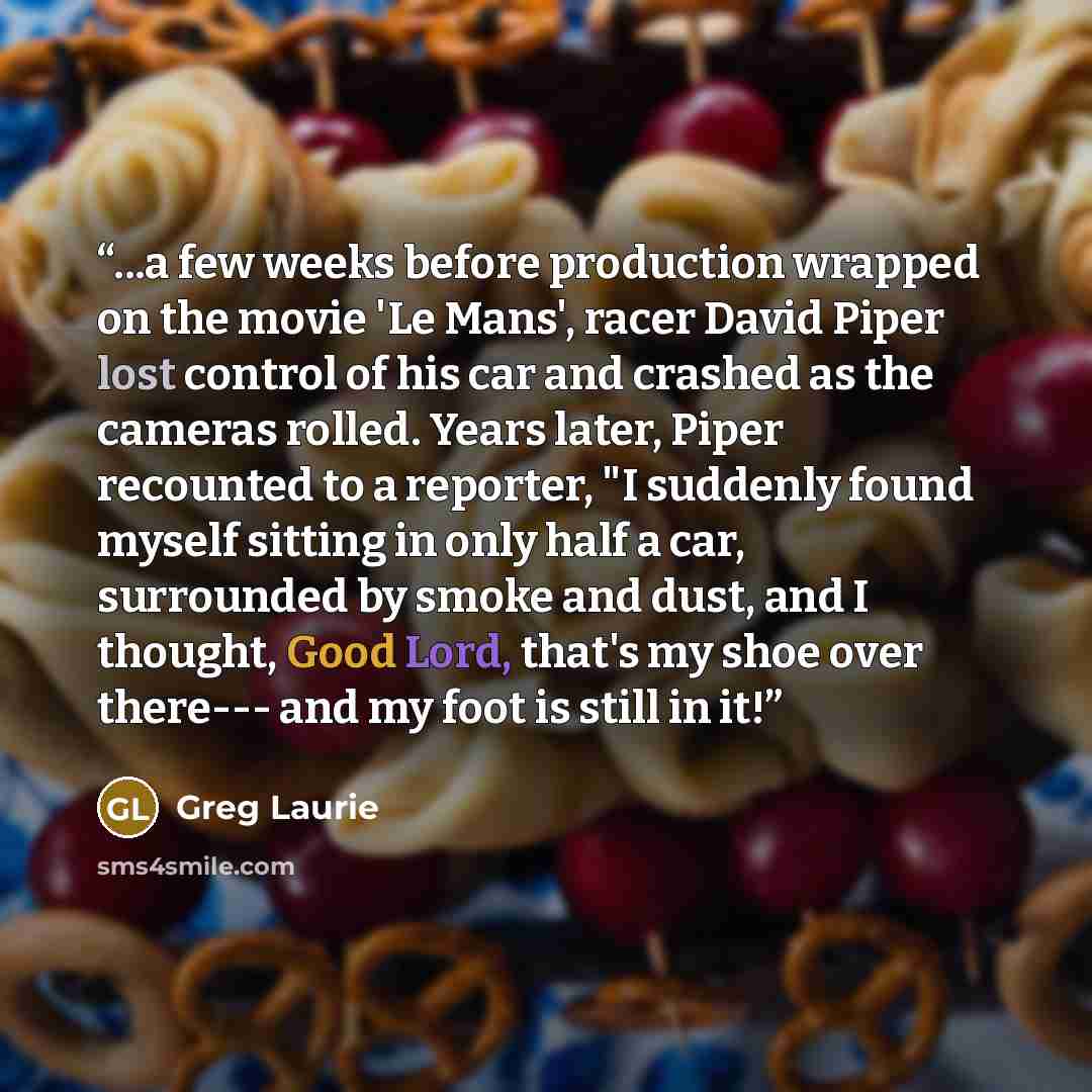 “...a few weeks before production wrapped on the movie 'Le Mans', racer David Piper lost control of his car and crashed as the cameras rolled. Years later, Piper recounted to a reporter, "I suddenly found myself sitting in only half a car, surrounded by smoke and dust, and I thought, Good Lord…” quote by Greg Laurie