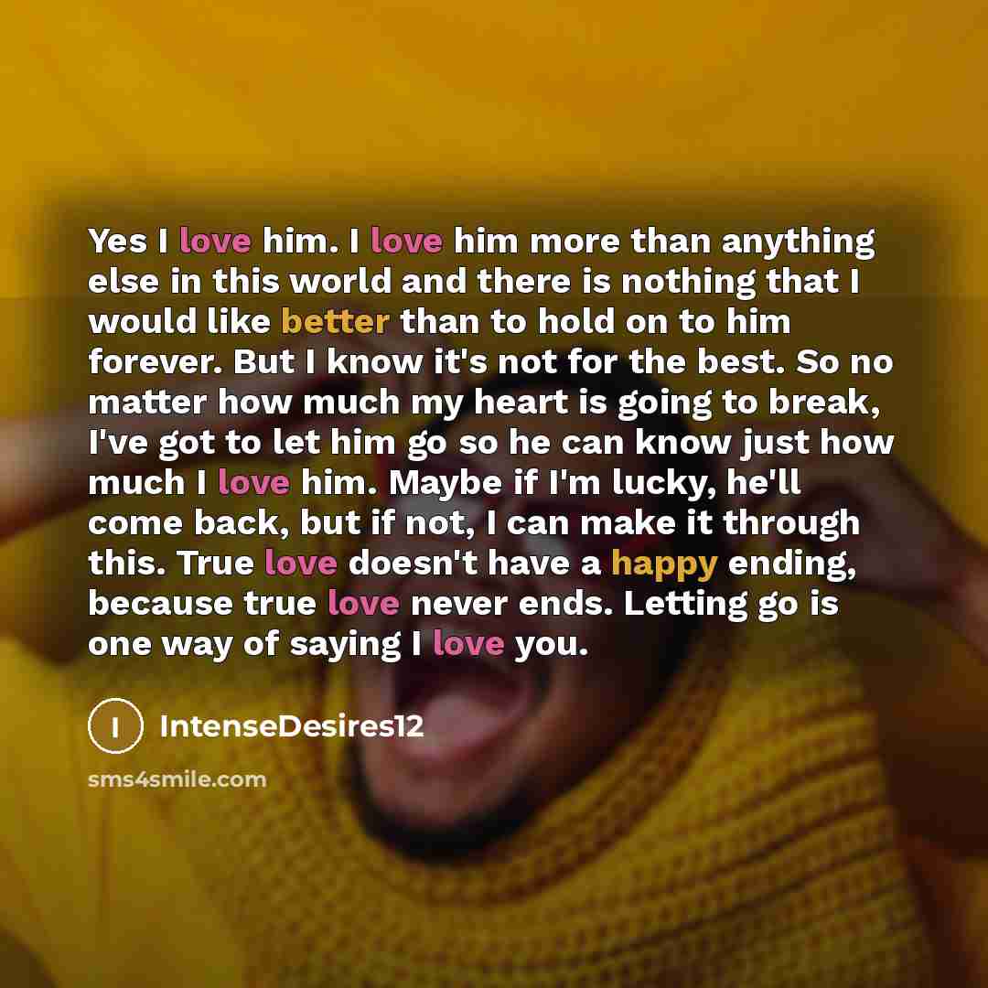 “Yes I love him. I love him more than anything else in this world and there is nothing that I would like better than to hold on to him forever. But I know it's not for the best. So no matter how much my heart is going to break, I've got to let him go so he can know just how much I love him. Maybe…” quote by IntenseDesires12