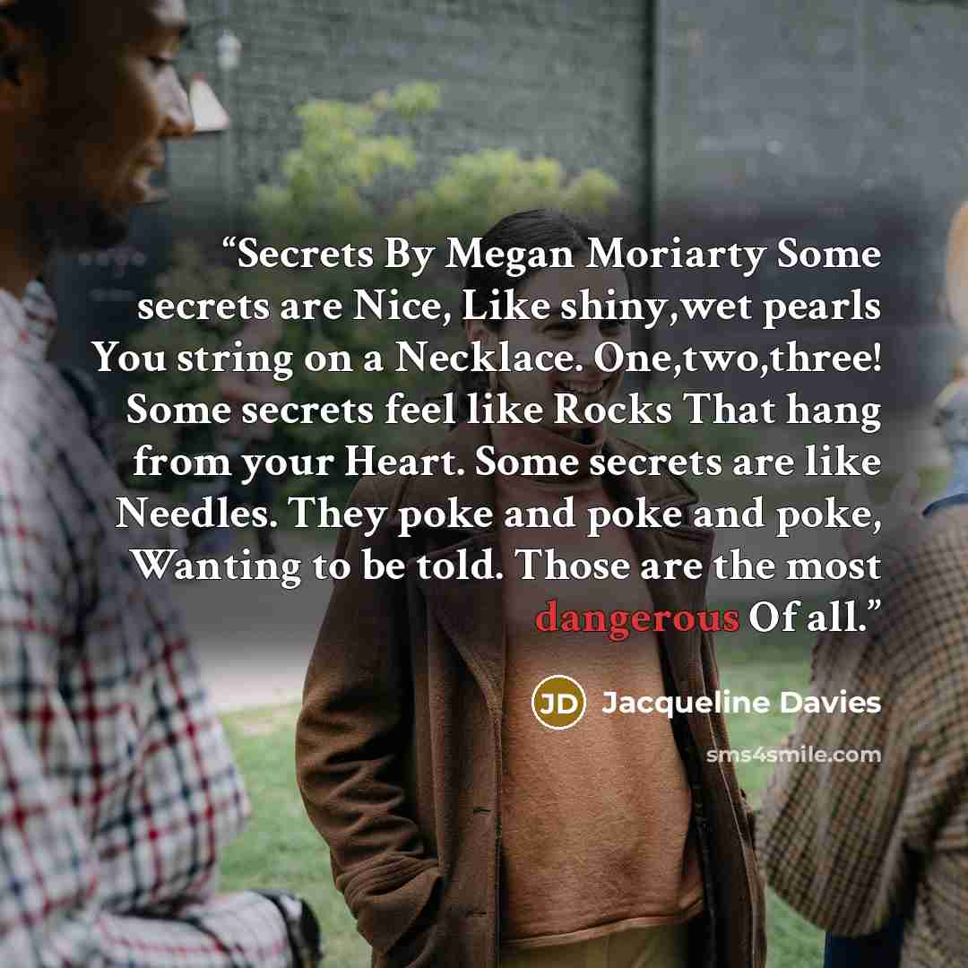“Secrets By Megan Moriarty Some secrets are Nice, Like shiny,wet pearls You string on a Necklace. One,two,three! Some secrets feel like Rocks That hang from your Heart. Some secrets are like Needles. They poke and poke and poke, Wanting to be told. Those are the most dangerous Of all.” quote by Jacqueline Davies