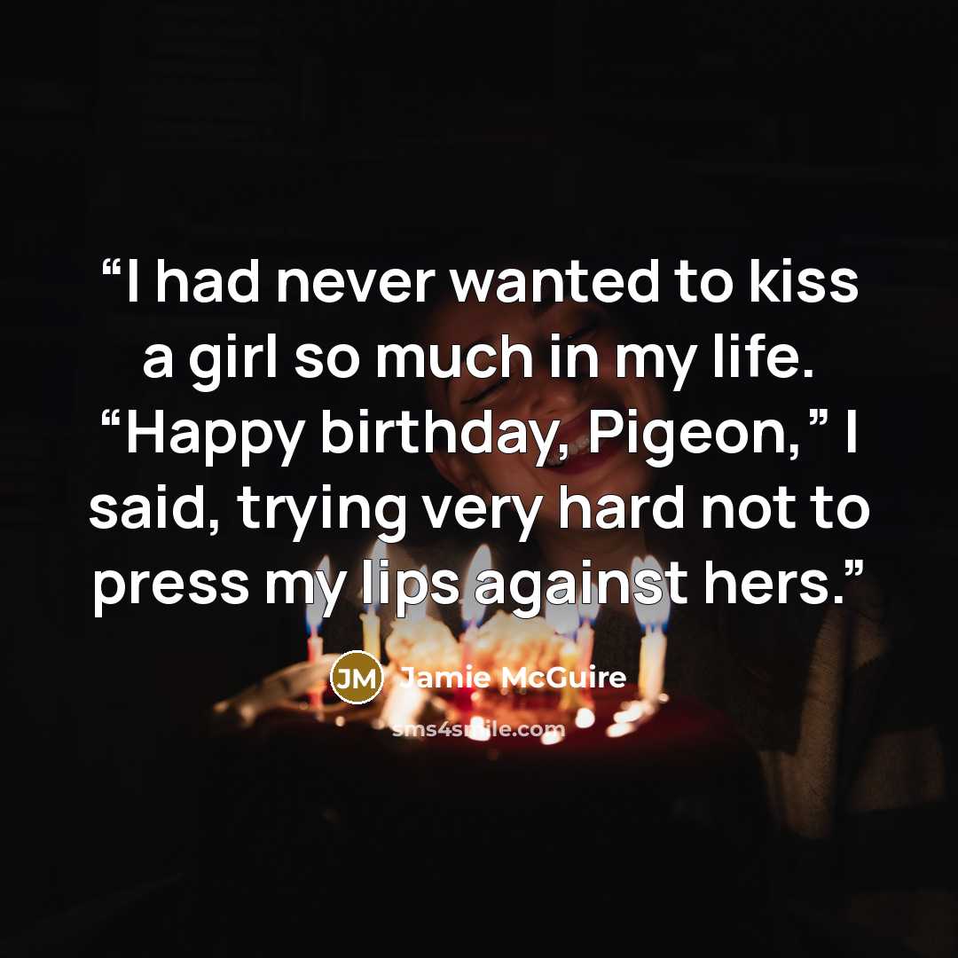 “I had never wanted to kiss a girl so much in my life. “Happy birthday, Pigeon,” I said, trying very hard not to press my lips against hers.” quote by Jamie McGuire