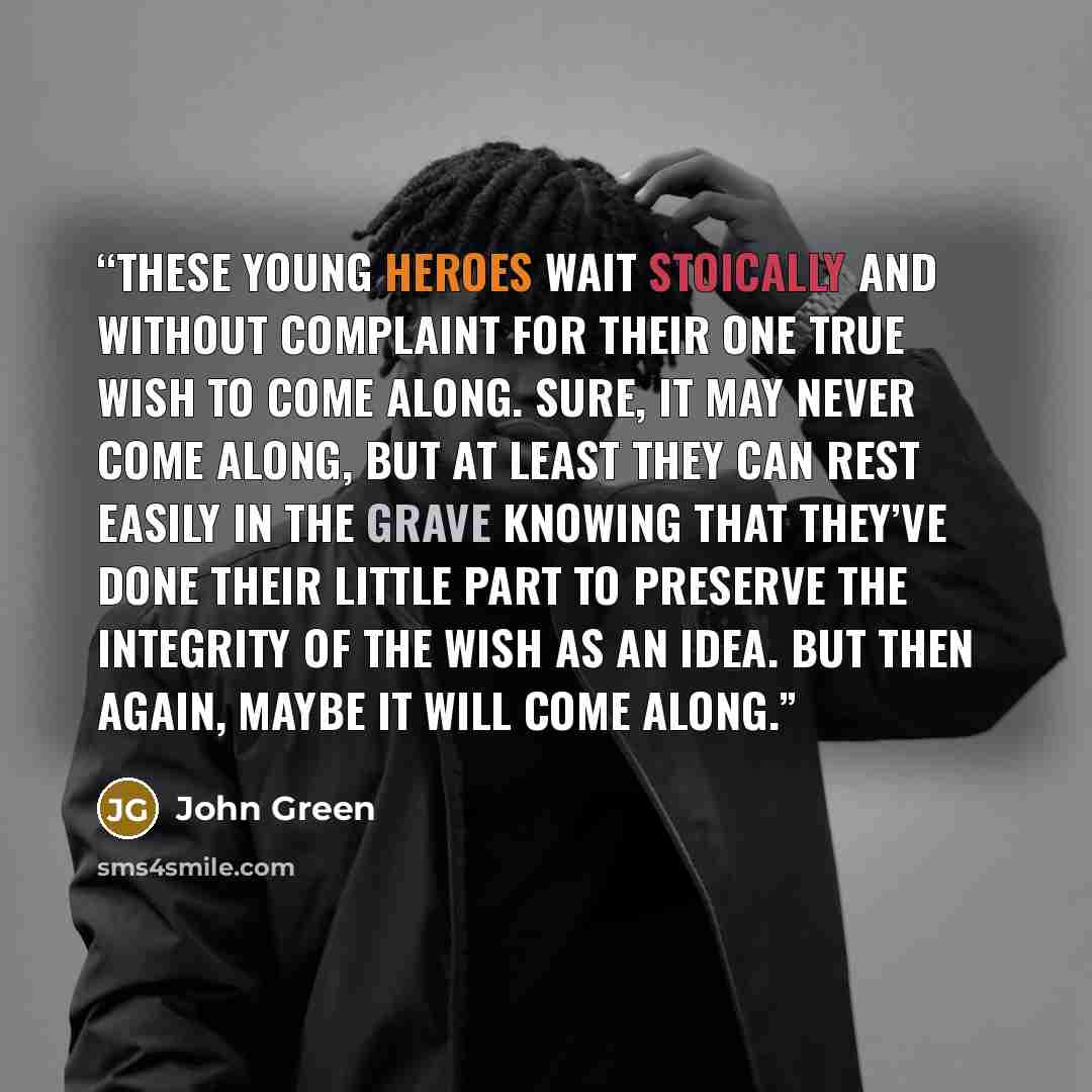 “These young heroes wait stoically and without complaint for their one true Wish to come along. Sure, it may never come along, but at least they can rest easily in the grave knowing that they’ve done their little part to preserve the integrity of the Wish as an idea. But then again, maybe it will…” quote by John Green