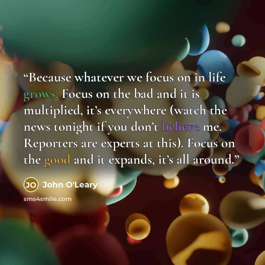 “Because whatever we focus on in life grows. Focus on the bad and it is multiplied, it’s everywhere (watch the news tonight if you don’t believe me. Reporters are experts at this). Focus on the good and it expands, it’s all around.” quote by John O'Leary