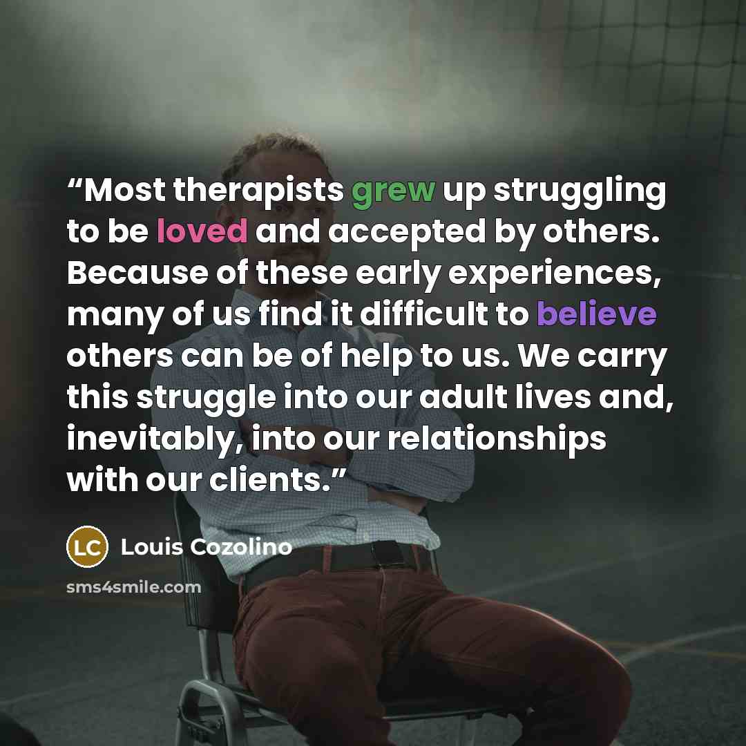 “Most therapists grew up struggling to be loved and accepted by others. Because of these early experiences, many of us find it difficult to believe others can be of help to us. We carry this struggle into our adult lives and, inevitably, into our relationships with our clients.” quote by Louis Cozolino
