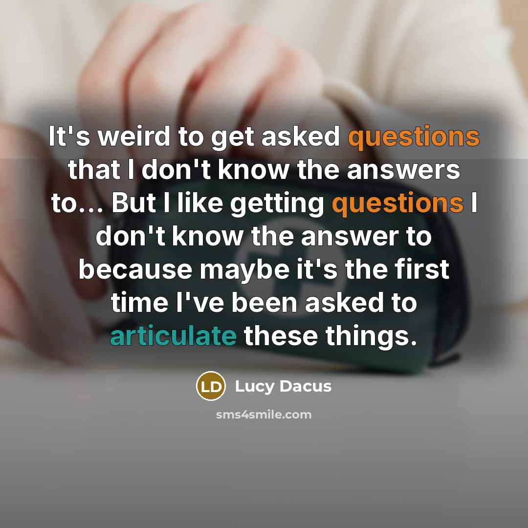 “It's weird to get asked questions that I don't know the answers to... But I like getting questions I don't know the answer to because maybe it's the first time I've been asked to articulate these things.” quote by Lucy Dacus