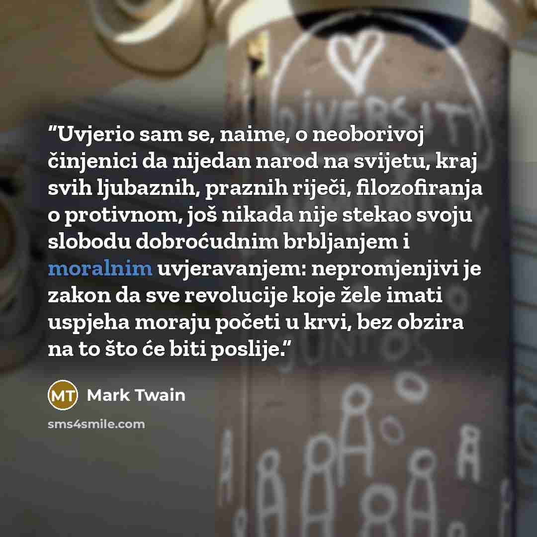 “Uvjerio sam se, naime, o neoborivoj činjenici da nijedan narod na svijetu, kraj svih ljubaznih, praznih riječi, filozofiranja o protivnom, još nikada nije stekao svoju slobodu dobroćudnim brbljanjem i moralnim uvjeravanjem: nepromjenjivi je zakon da sve revolucije koje žele imati uspjeha moraju…” quote by Mark Twain
