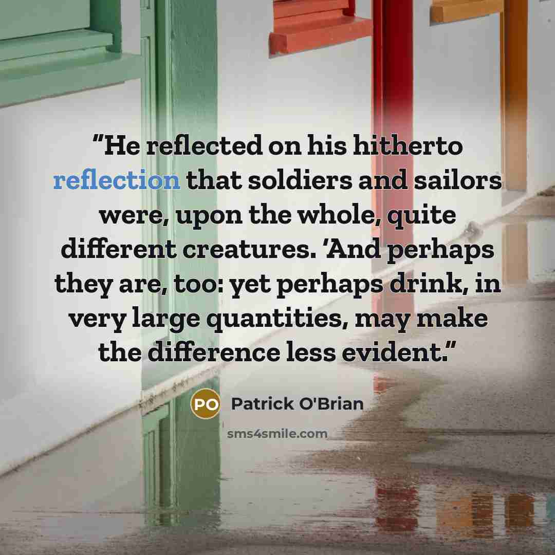 “He reflected on his hitherto reflection that soldiers and sailors were, upon the whole, quite different creatures. ‘And perhaps they are, too: yet perhaps drink, in very large quantities, may make the difference less evident.” quote by Patrick O'Brian