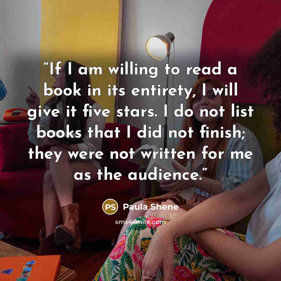 “If I am willing to read a book in its entirety, I will give it five stars. I do not list books that I did not finish; they were not written for me as the audience.” quote by Paula Shene