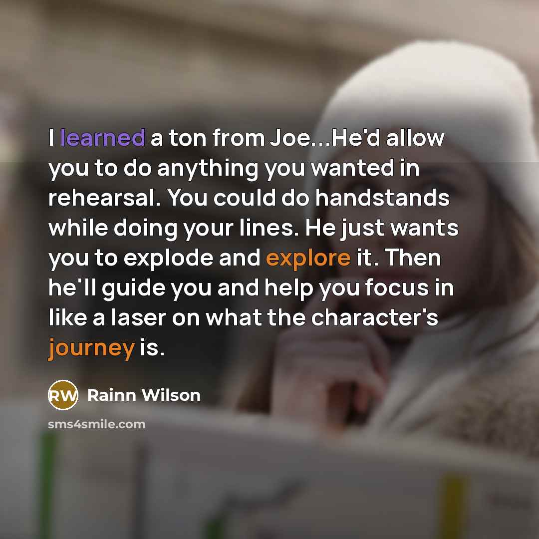 “I learned a ton from Joe...He'd allow you to do anything you wanted in rehearsal. You could do handstands while doing your lines. He just wants you to explode and explore it. Then he'll guide you and help you focus in like a laser on what the character's journey is.” quote by Rainn Wilson