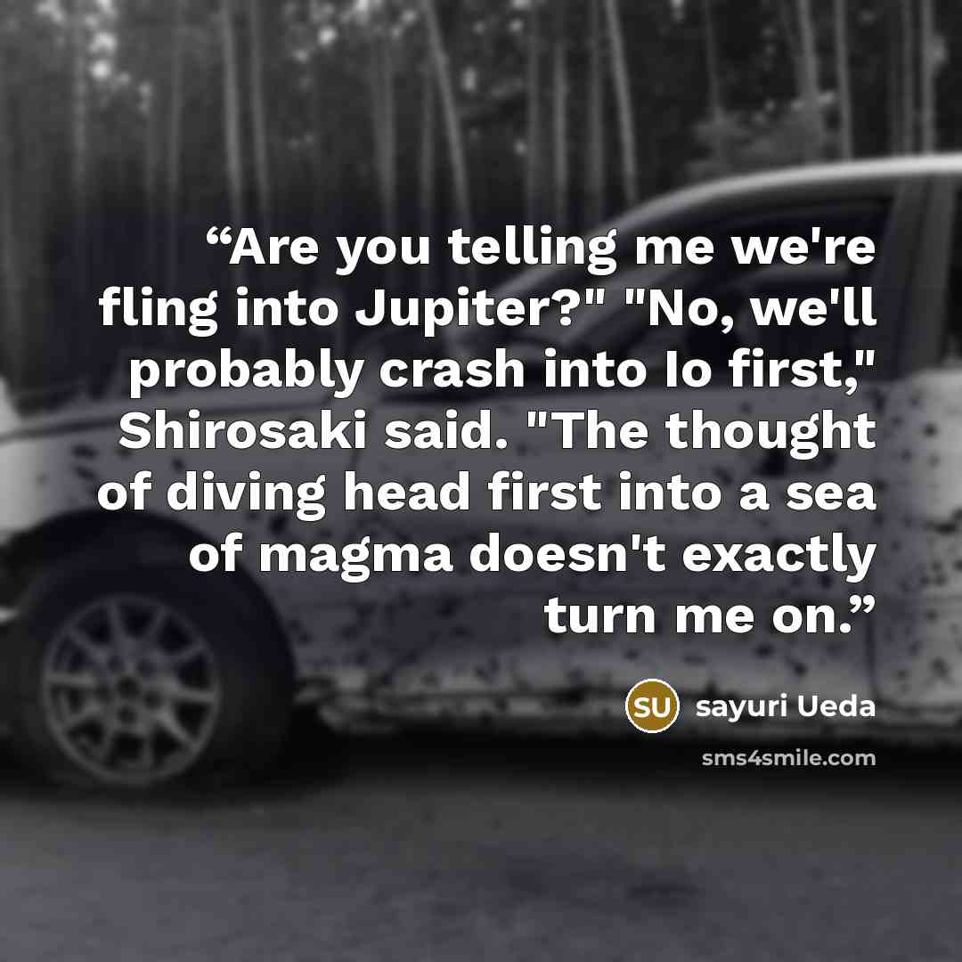 “Are you telling me we're fling into Jupiter?" "No, we'll probably crash into Io first," Shirosaki said. "The thought of diving head first into a sea of magma doesn't exactly turn me on.” quote by sayuri Ueda