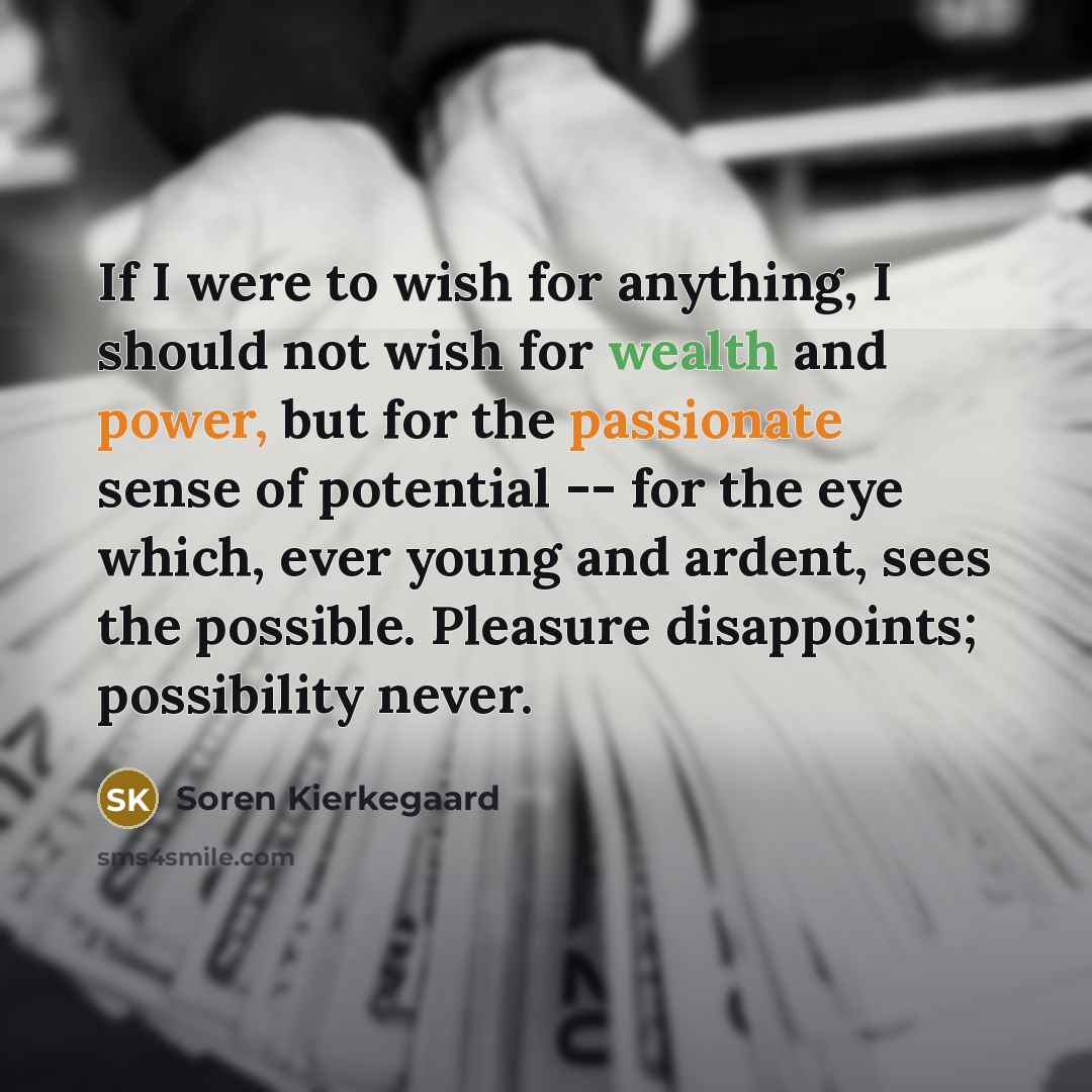 “If I were to wish for anything, I should not wish for wealth and power, but for the passionate sense of potential -- for the eye which, ever young and ardent, sees the possible. Pleasure disappoints; possibility never.” quote by Soren Kierkegaard