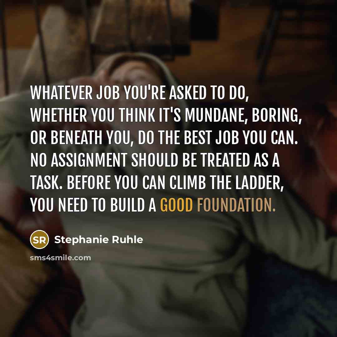 “Whatever job you're asked to do, whether you think it's mundane, boring, or beneath you, do the best job you can. No assignment should be treated as a task. Before you can climb the ladder, you need to build a good foundation.” quote by Stephanie Ruhle