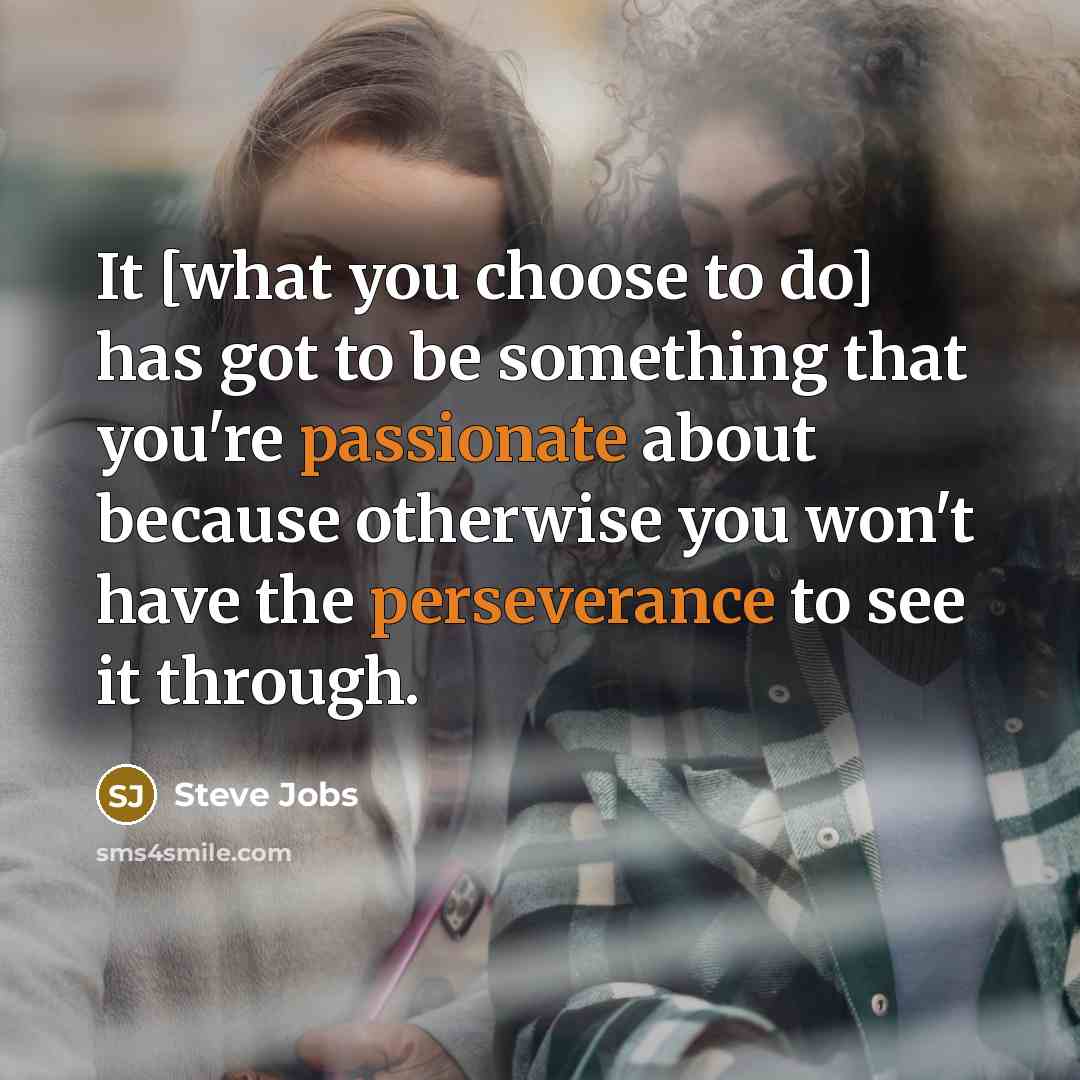“It [what you choose to do] has got to be something that you're passionate about because otherwise you won't have the perseverance to see it through.” quote by Steve Jobs