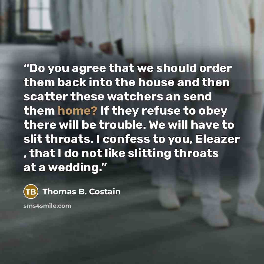 “Do you agree that we should order them back into the house and then scatter these watchers an send them home? If they refuse to obey there will be trouble. We will have to slit throats. I confess to you, Eleazer , that I do not like slitting throats at a wedding.” quote by Thomas B. Costain