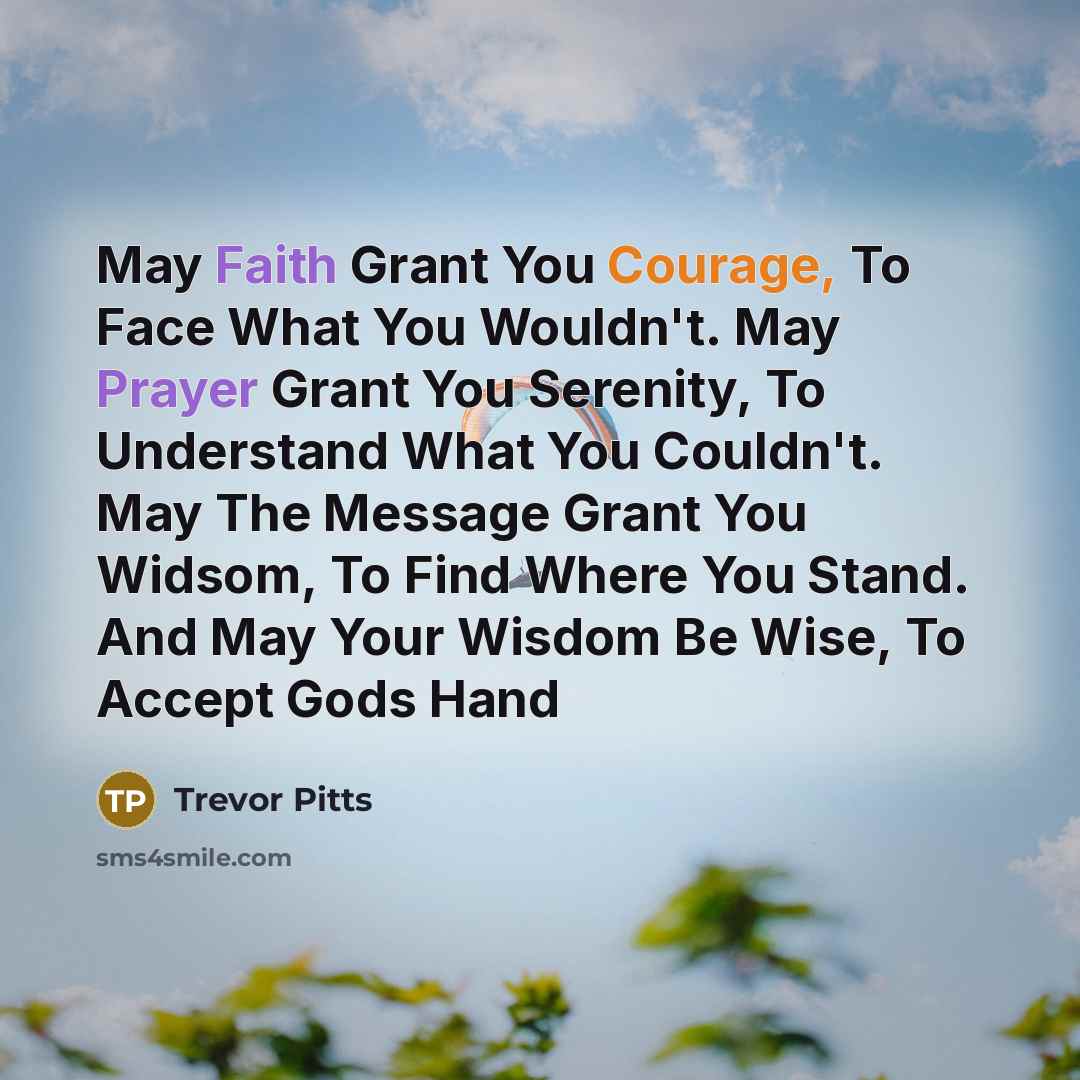 “May Faith Grant You Courage, To Face What You Wouldn't. May Prayer Grant You Serenity, To Understand What You Couldn't. May The Message Grant You Widsom, To Find Where You Stand. And May Your Wisdom Be Wise, To Accept Gods Hand” quote by Trevor Pitts