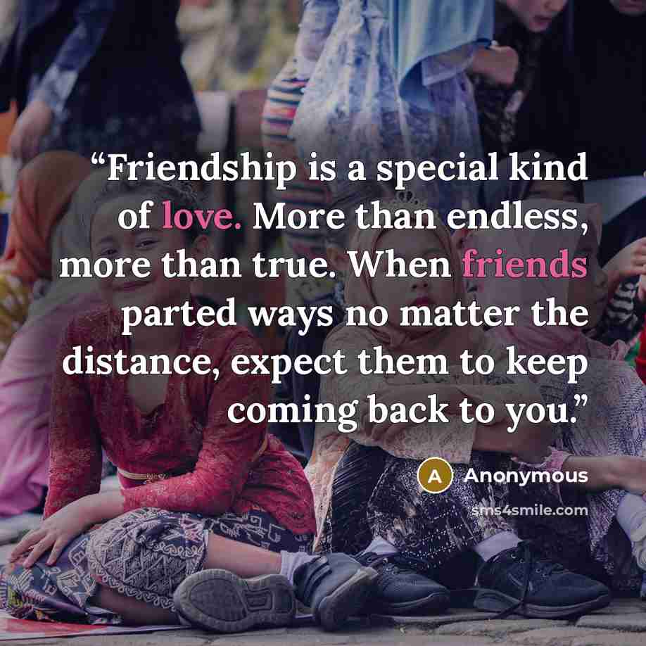 “Friendship is a special kind of love. More than endless, more than true. When friends parted ways no matter the distance, expect them to keep coming back to you.” quote by Anonymous