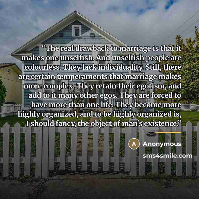 “The real drawback to marriage is that it makes one unselfish. And unselfish people are colourless. They lack individuality. Still, there are certain temperaments that marriage makes more complex. They retain their egotism, and add to it many other egos. They are forced to have more than one life…” quote by Anonymous