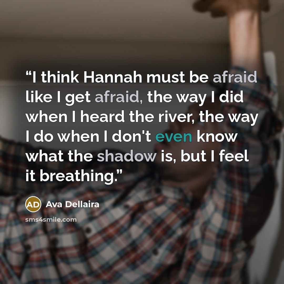 “I think Hannah must be afraid like I get afraid, the way I did when I heard the river, the way I do when I don't even know what the shadow is, but I feel it breathing.” quote by Ava Dellaira