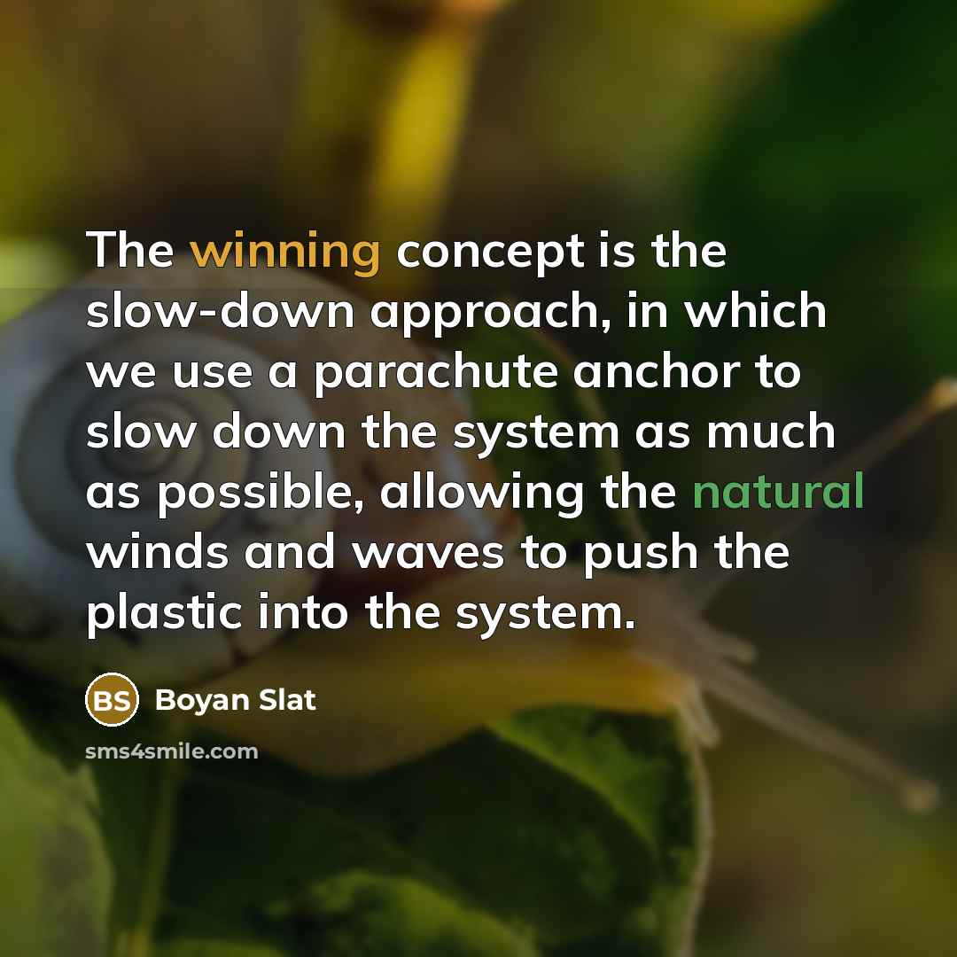 “The winning concept is the slow-down approach, in which we use a parachute anchor to slow down the system as much as possible, allowing the natural winds and waves to push the plastic into the system.” quote by Boyan Slat