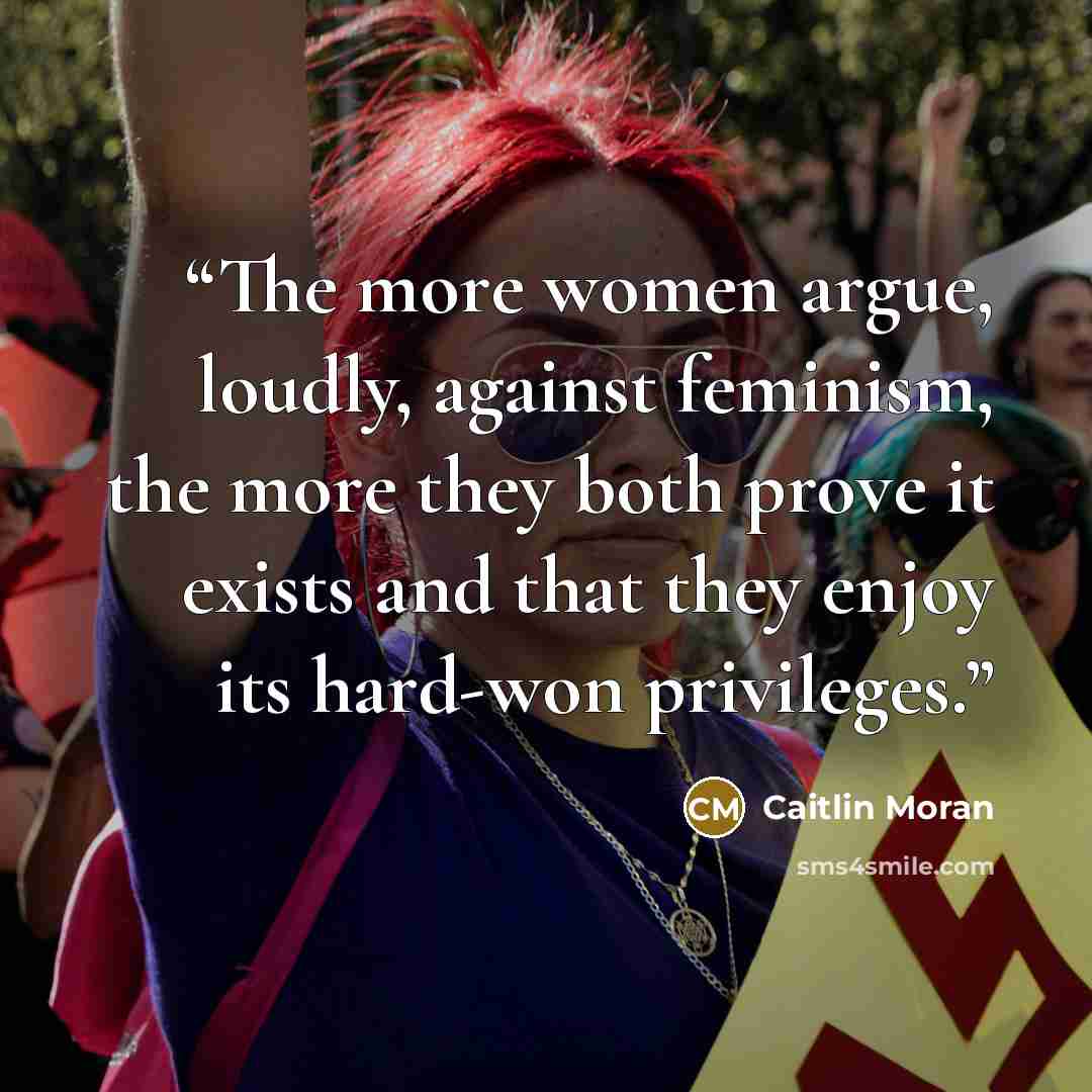 “The more women argue, loudly, against feminism, the more they both prove it exists and that they enjoy its hard-won privileges.” quote by Caitlin Moran