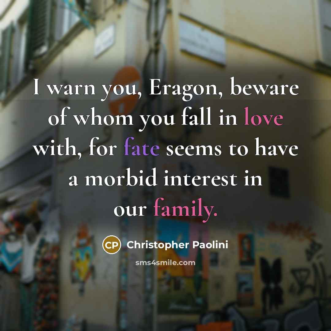 “I warn you, Eragon, beware of whom you fall in love with, for fate seems to have a morbid interest in our family.” quote by Christopher Paolini