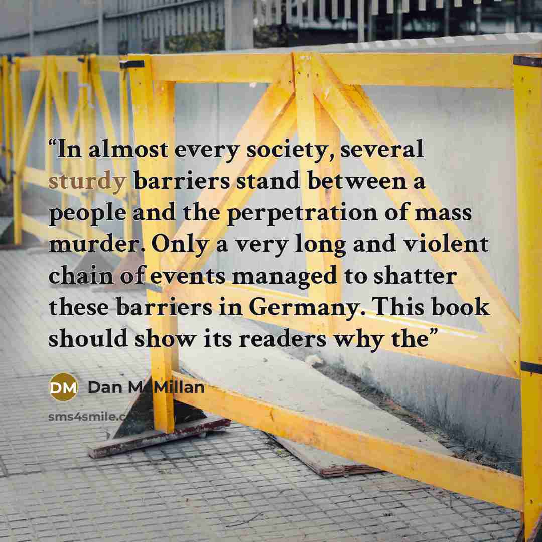 “In almost every society, several sturdy barriers stand between a people and the perpetration of mass murder. Only a very long and violent chain of events managed to shatter these barriers in Germany. This book should show its readers why the” quote by Dan McMillan