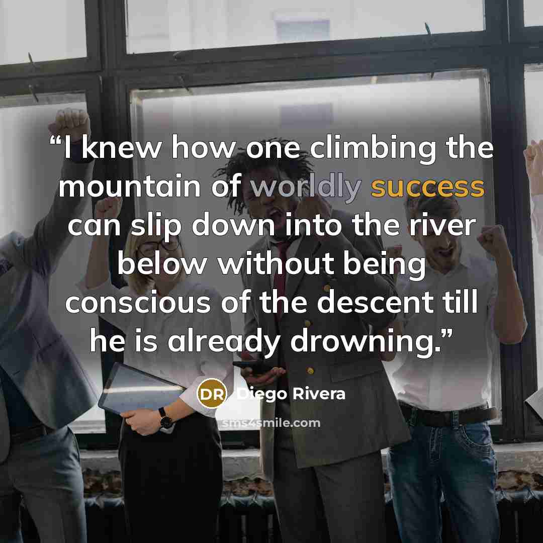“I knew how one climbing the mountain of worldly success can slip down into the river below without being conscious of the descent till he is already drowning.” quote by Diego Rivera