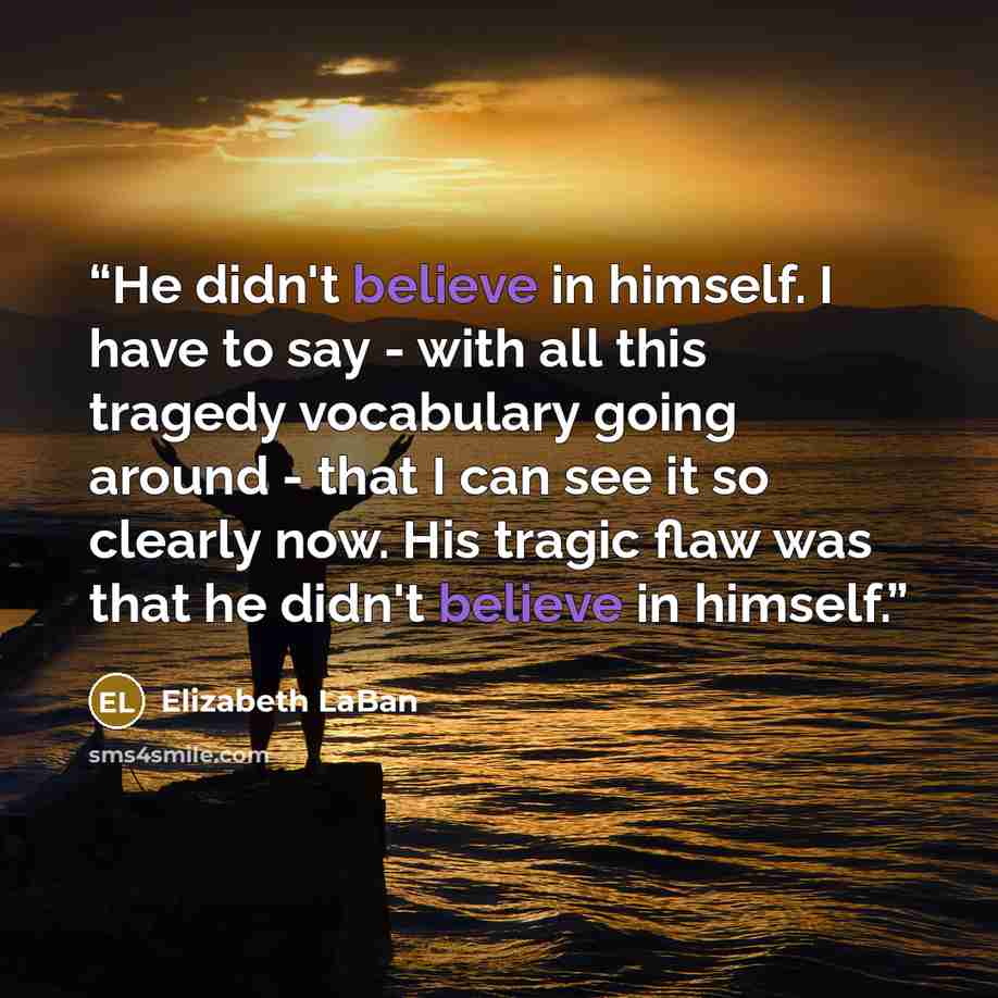 “He didn't believe in himself. I have to say - with all this tragedy vocabulary going around - that I can see it so clearly now. His tragic flaw was that he didn't believe in himself.” quote by Elizabeth LaBan
