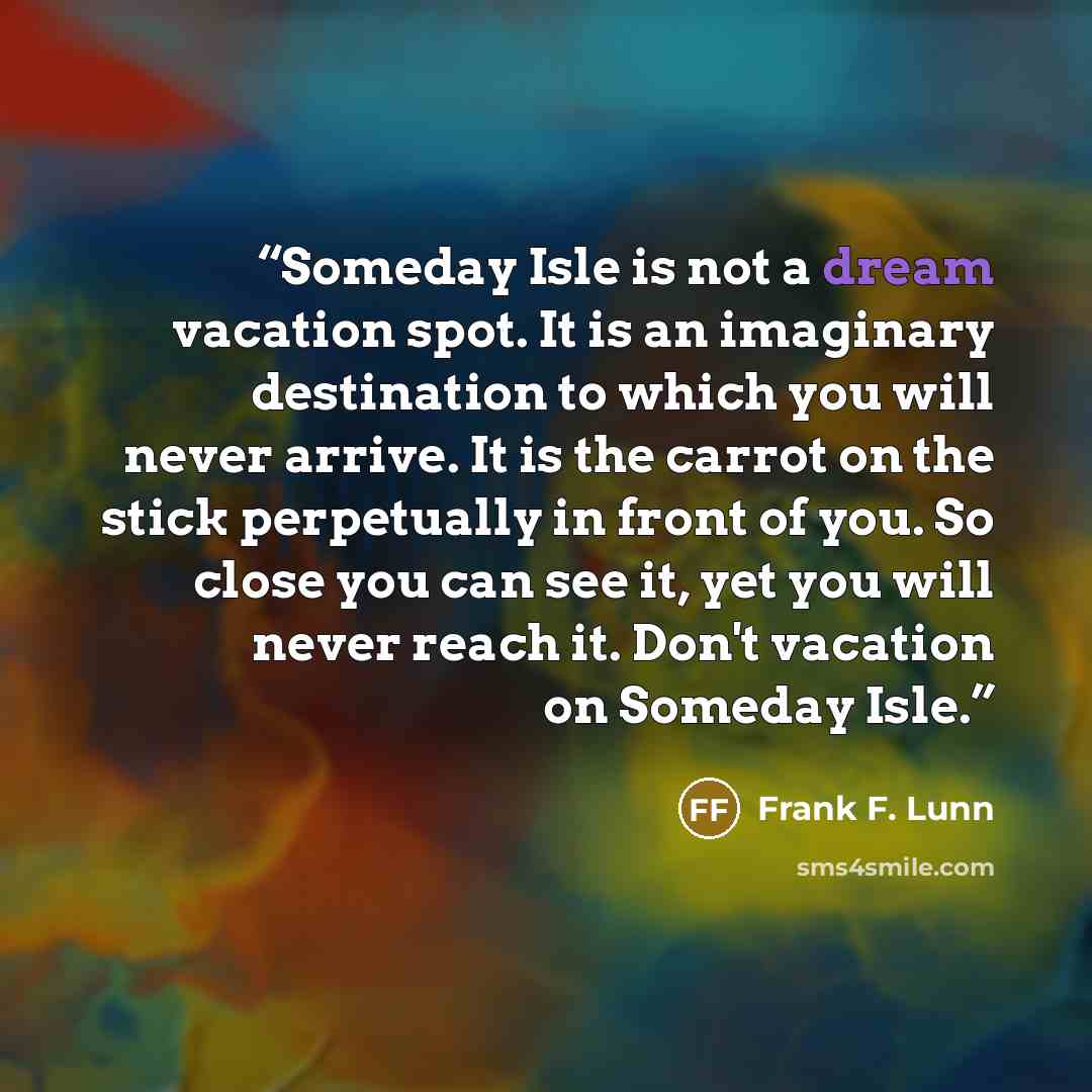 “Someday Isle is not a dream vacation spot. It is an imaginary destination to which you will never arrive. It is the carrot on the stick perpetually in front of you. So close you can see it, yet you will never reach it. Don't vacation on Someday Isle.” quote by Frank F. Lunn
