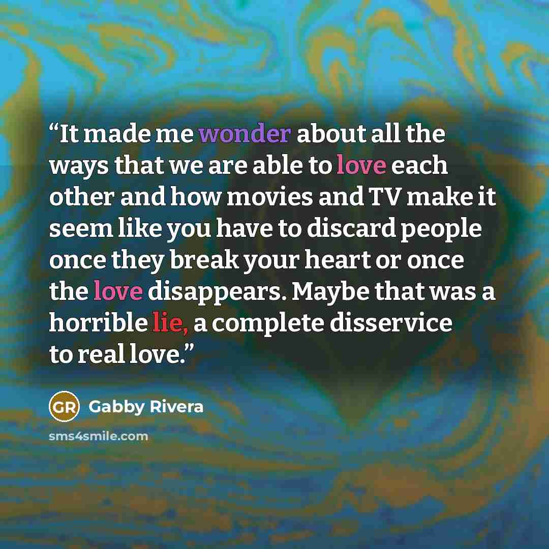 “It made me wonder about all the ways that we are able to love each other and how movies and TV make it seem like you have to discard people once they break your heart or once the love disappears. Maybe that was a horrible lie, a complete disservice to real love.” quote by Gabby Rivera