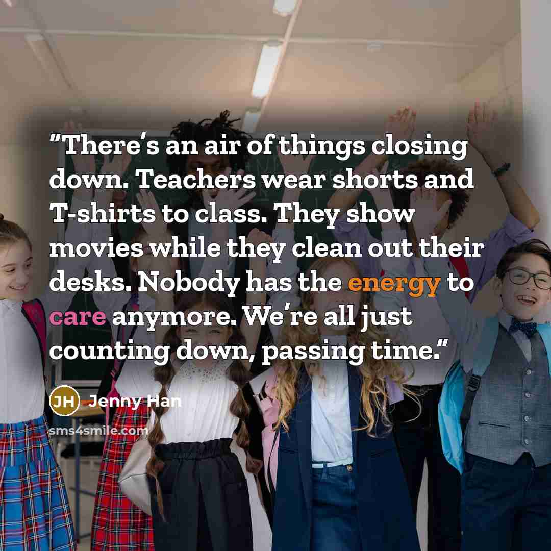 “There’s an air of things closing down. Teachers wear shorts and T-shirts to class. They show movies while they clean out their desks. Nobody has the energy to care anymore. We’re all just counting down, passing time.” quote by Jenny Han