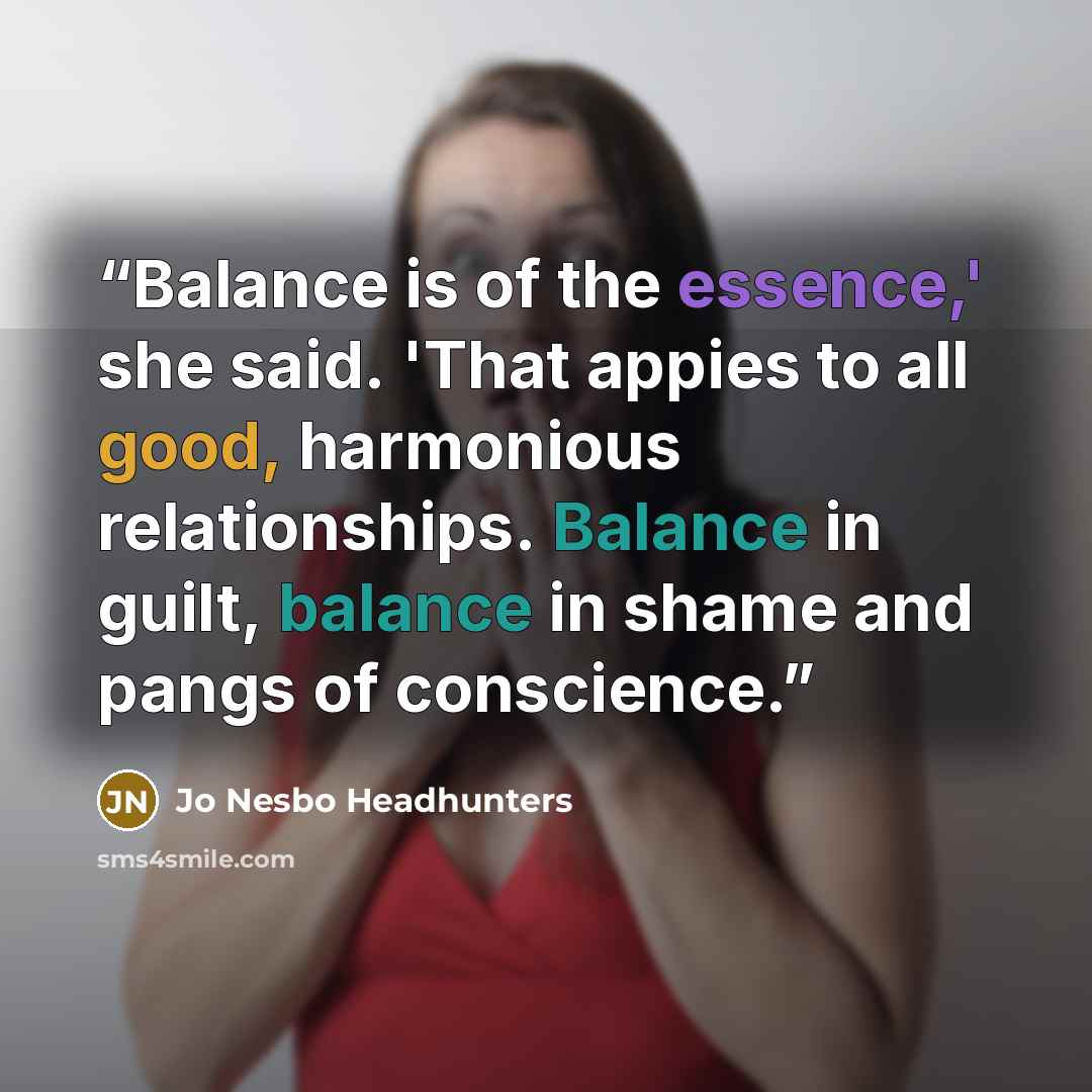 “Balance is of the essence,' she said. 'That appies to all good, harmonious relationships. Balance in guilt, balance in shame and pangs of conscience.” quote by Jo Nesbo Headhunters