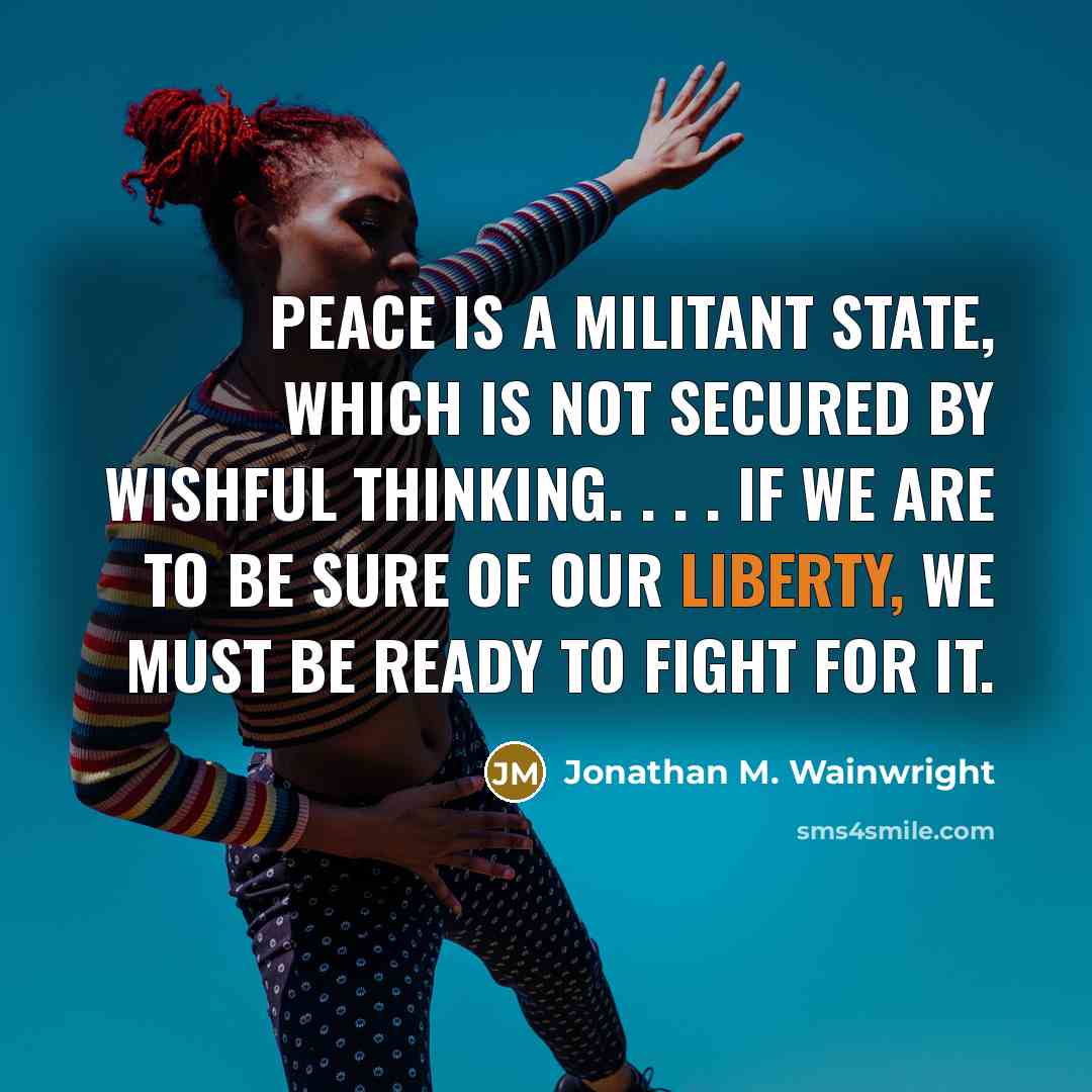 “Peace is a militant state, which is not secured by wishful thinking. . . . If we are to be sure of our liberty, we must be ready to fight for it.” quote by Jonathan M. Wainwright