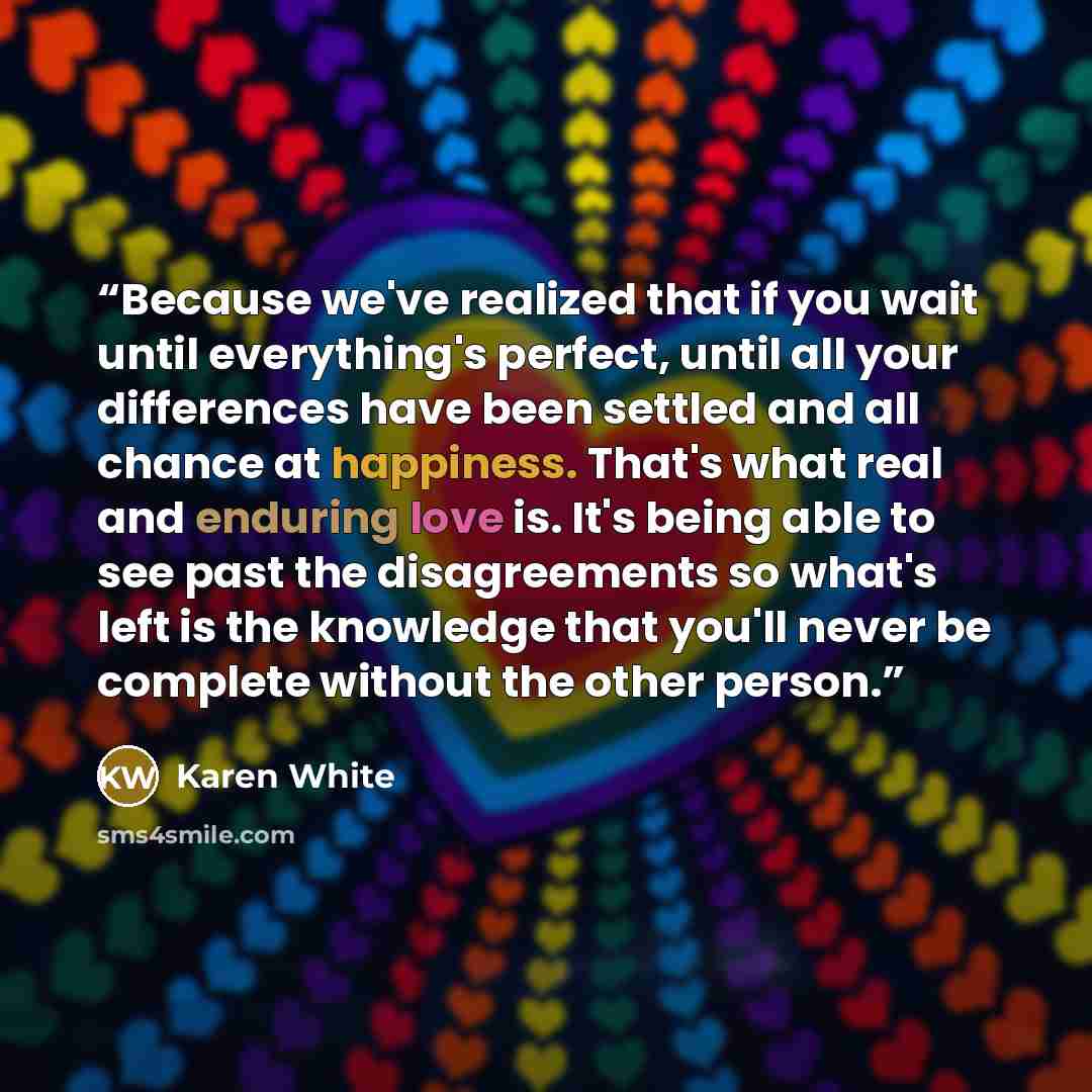 “Because we've realized that if you wait until everything's perfect, until all your differences have been settled and all chance at happiness. That's what real and enduring love is. It's being able to see past the disagreements so what's left is the knowledge that you'll never be complete without…” quote by Karen White