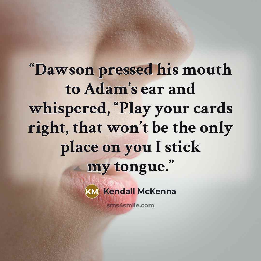 “Dawson pressed his mouth to Adam’s ear and whispered, “Play your cards right, that won’t be the only place on you I stick my tongue.” quote by Kendall McKenna